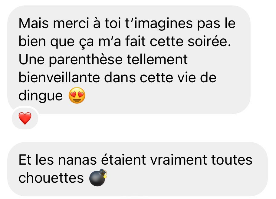 Mais merci à toi t’imagines pas le bien que ça m’a fait cette soirée. Une parenthèse tellement bienveillante dans cette vie de dingue. Et les nanas étaient vraiment toutes chouettes.
