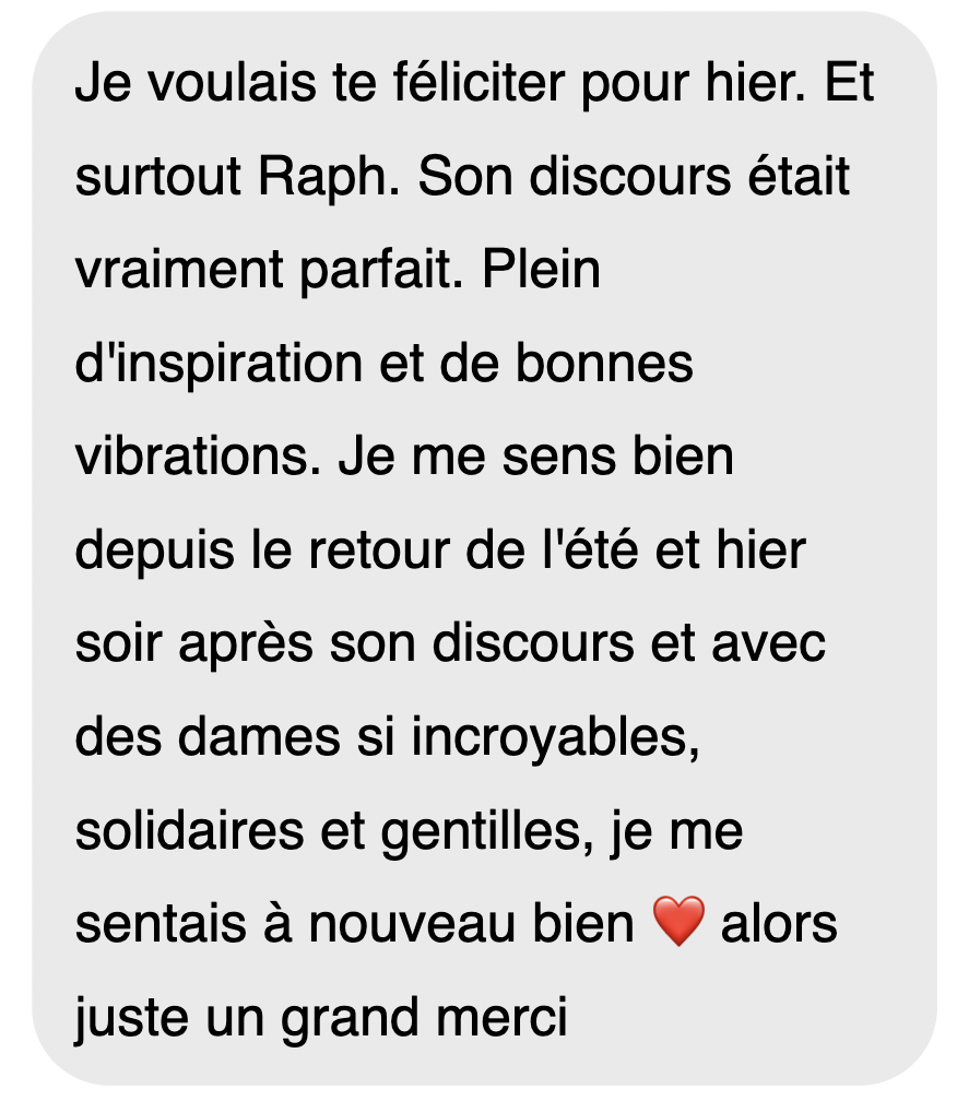 Je voulais te féliciter pour hier. Et surtout Raph. Son discours était vraiment parfait. Plein d’inspiration et de bonnes vibrations. Je me sens bien depuis le retour de l’été et hier soir après son discours et avec des dames si incroyables, si solidaires et gentilles, je me sentais à nouveau bien, alors juste un grand merci.